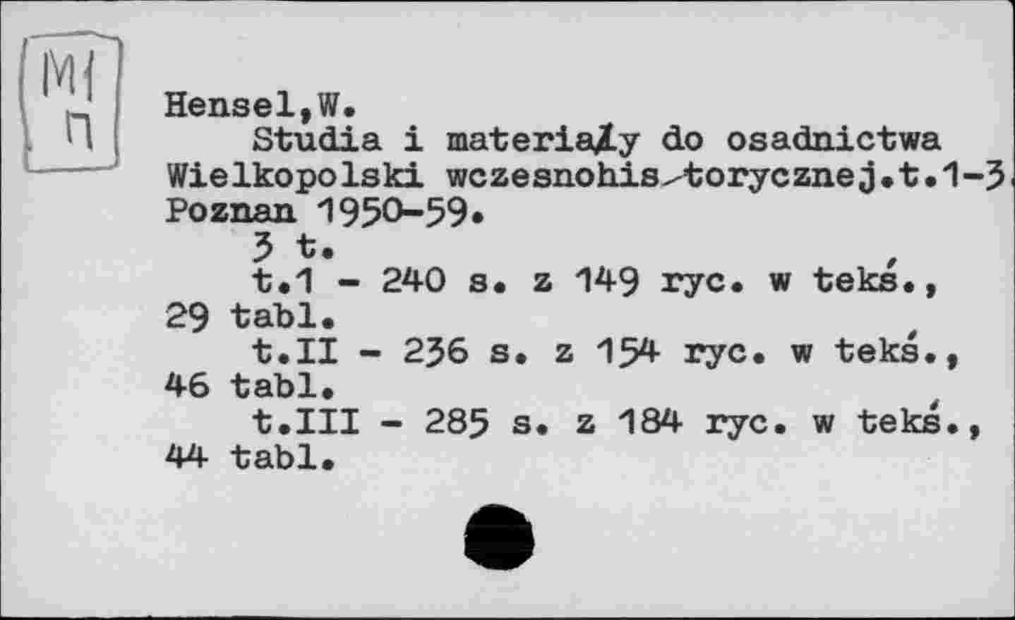 ﻿п
Hensel,W.
Studia і materially do osadnictwa WieIkopoIski wczesnohis^toryczne j•t•1-5 Poznan 1950-59«
5 t.
t.1 - 240 s. z 149 ryc. w teks., 29 tabl.
t.II - 2J6 s. z 154 ryc. w teks., 46 tabl.
t.III - 285 s. z 184 ryc. w teks., 44 tabl.